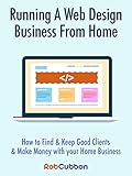 Running A Web Design Business From Home: How To Find and Keep Good Clients and Make Money with Your livre