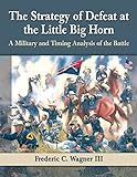 The Strategy of Defeat at the Little Big Horn: A Military and Timing Analysis of the Battle (English livre